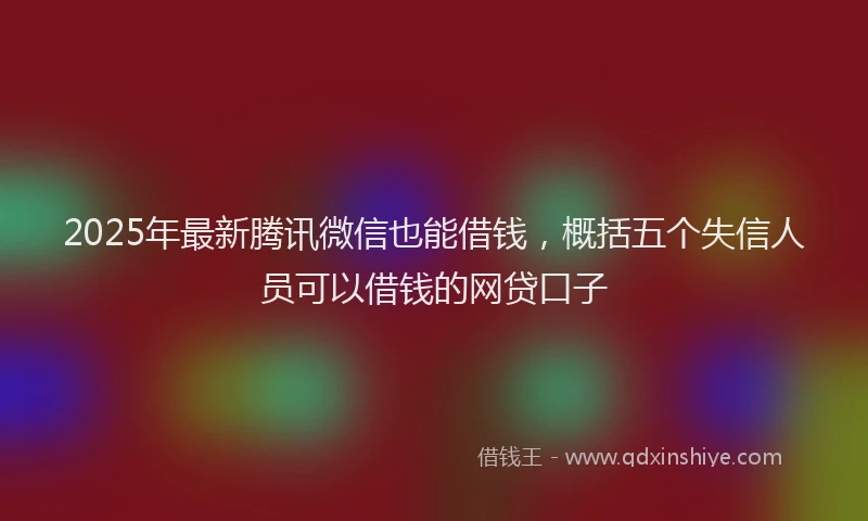 2025年最新腾讯微信也能借钱，概括五个失信人员可以借钱的网贷口子