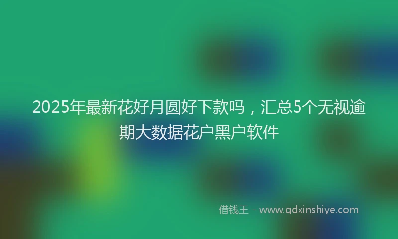 2025年最新花好月圆好下款吗，汇总5个无视逾期大数据花户黑户软件