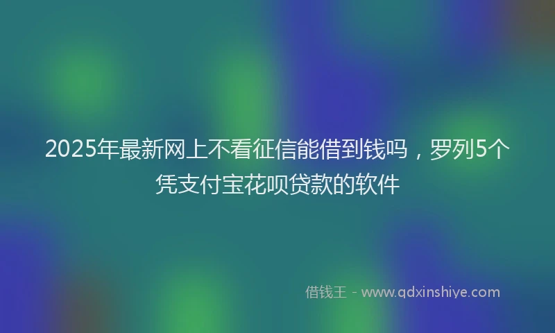 2025年最新网上不看征信能借到钱吗，罗列5个凭支付宝花呗贷款的软件