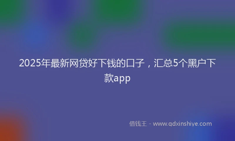 2025年最新网贷好下钱的口子，汇总5个黑户下款app