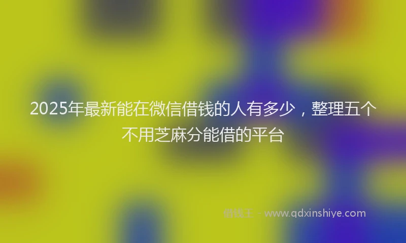 2025年最新能在微信借钱的人有多少，整理五个不用芝麻分能借的平台