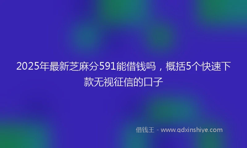 2025年最新芝麻分591能借钱吗,概括5个快速下款无视征信的口子