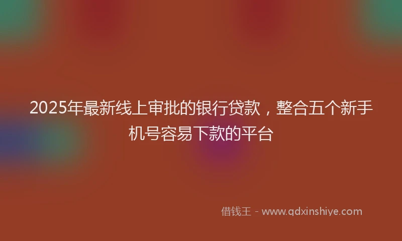 2025年最新线上审批的银行贷款，整合五个新手机号容易下款的平台