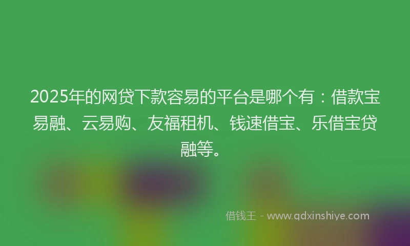 2025年的网贷下款容易的平台是哪个有：借款宝易融、云易购、友福租机、钱速借宝、乐借宝贷融等。