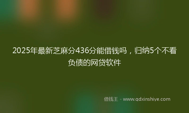 2025年最新芝麻分436分能借钱吗，归纳5个不看负债的网贷软件