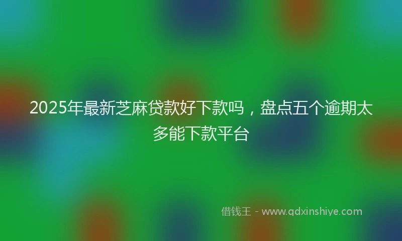 2025年最新芝麻贷款好下款吗，盘点五个逾期太多能下款平台