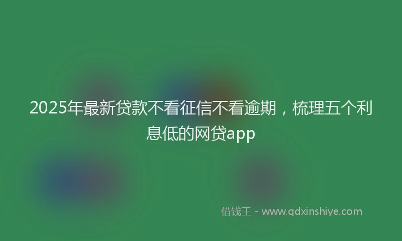 2025年最新贷款不看征信不看逾期，梳理五个利息低的网贷app