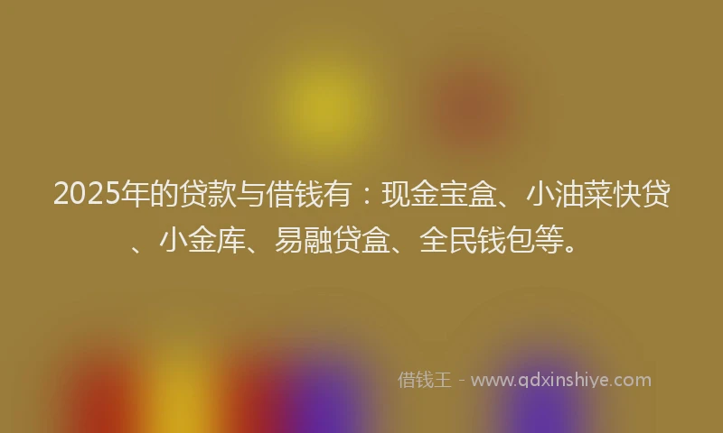 2025年的贷款与借钱有：现金宝盒、小油菜快贷、小金库、易融贷盒、全民钱包等。