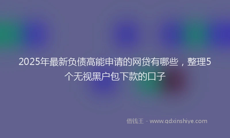 2025年最新负债高能申请的网贷有哪些，整理5个无视黑户包下款的口子