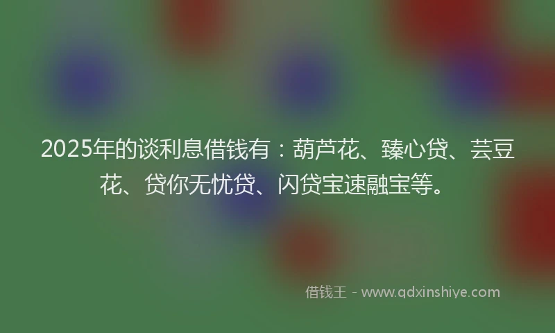 2025年的谈利息借钱有：葫芦花、臻心贷、芸豆花、贷你无忧贷、闪贷宝速融宝等。