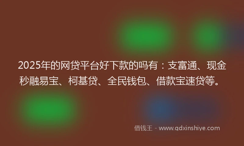 2025年的网贷平台好下款的吗有：支富通、现金秒融易宝、柯基贷、全民钱包、借款宝速贷等。