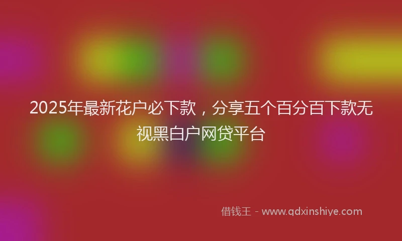 2025年最新花户必下款，分享五个百分百下款无视黑白户网贷平台