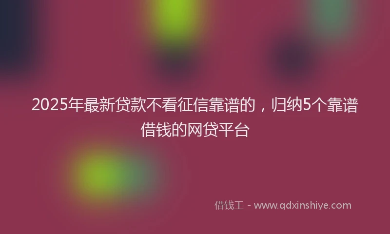 2025年最新贷款不看征信靠谱的，归纳5个靠谱借钱的网贷平台