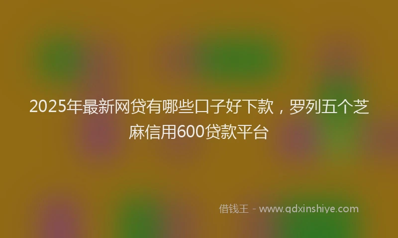 2025年最新网贷有哪些口子好下款，罗列五个芝麻信用600贷款平台