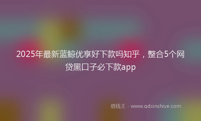 2025年最新蓝鲸优享好下款吗知乎，整合5个网贷黑口子必下款app