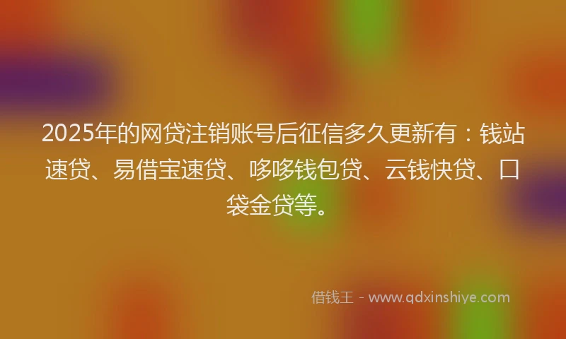 2025年的网贷注销账号后征信多久更新有：钱站速贷、易借宝速贷、哆哆钱包贷、云钱快贷、口袋金贷等。