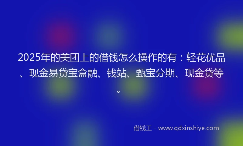 2025年的美团上的借钱怎么操作的有：轻花优品、现金易贷宝盒融、钱站、甄宝分期、现金贷等。
