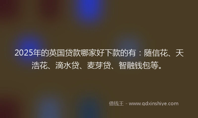 2025年的英国贷款哪家好下款的有：随信花、天浩花、滴水贷、麦芽贷、智融钱包等。