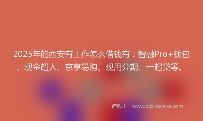 2025年的西安有工作怎么借钱有：智融Pro+钱包、现金超人、京享易购、现用分期、一起贷等。