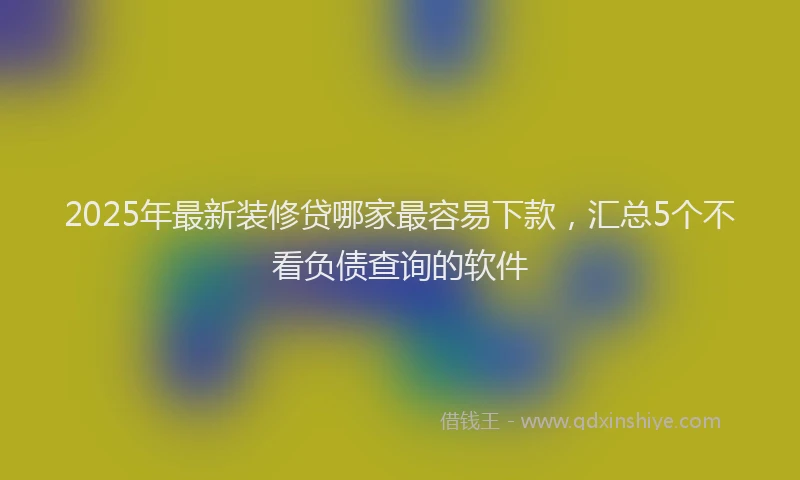 2025年最新装修贷哪家最容易下款，汇总5个不看负债查询的软件