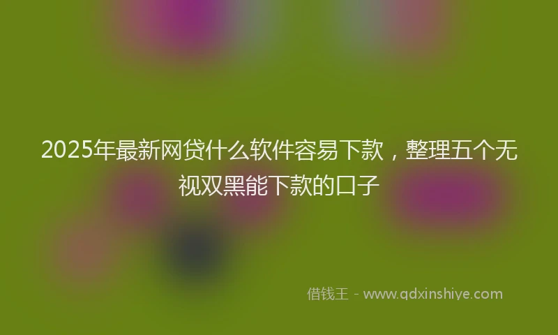 2025年最新网贷什么软件容易下款，整理五个无视双黑能下款的口子