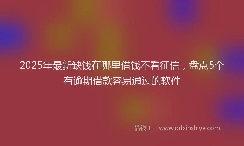 2025年最新缺钱在哪里借钱不看征信，盘点5个有逾期借款容易通过的软件