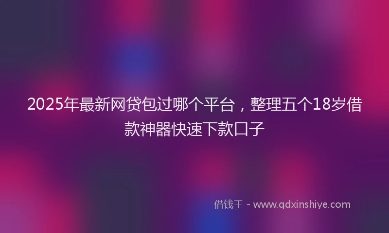 2025年最新网贷包过哪个平台，整理五个18岁借款神器快速下款口子