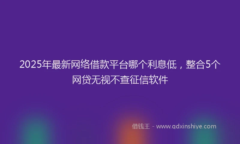 2025年最新网络借款平台哪个利息低，整合5个网贷无视不查征信软件