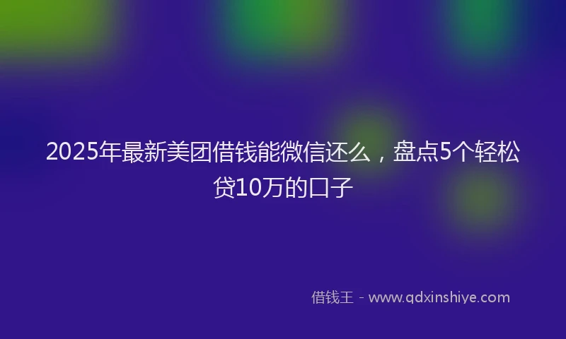 2025年最新美团借钱能微信还么，盘点5个轻松贷10万的口子