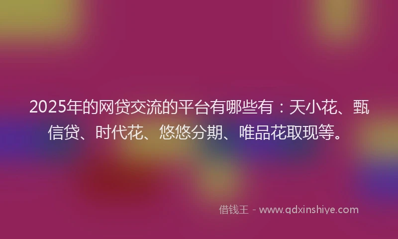 2025年的网贷交流的平台有哪些有：天小花、甄信贷、时代花、悠悠分期、唯品花取现等。