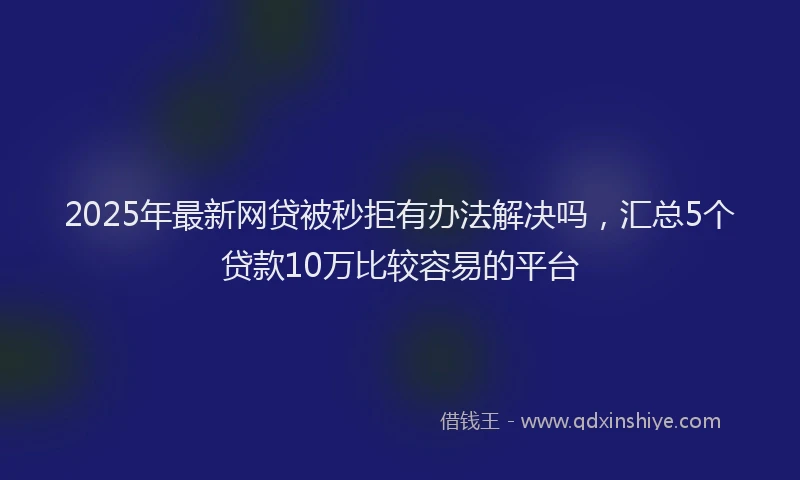 2025年最新网贷被秒拒有办法解决吗，汇总5个贷款10万比较容易的平台