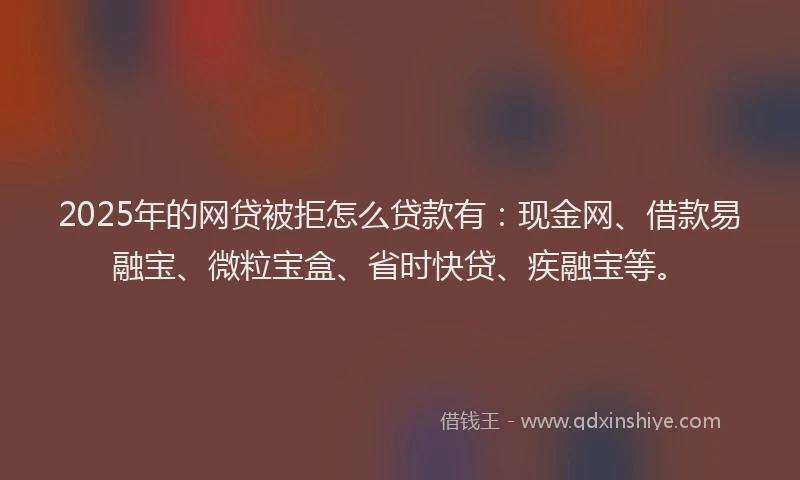 2025年的网贷被拒怎么贷款有：现金网、借款易融宝、微粒宝盒、省时快贷、疾融宝等。