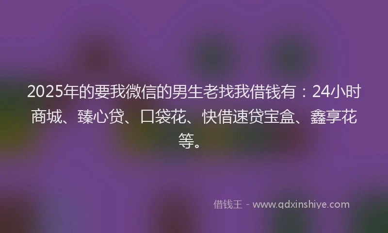 2025年的要我微信的男生老找我借钱有：24小时商城、臻心贷、口袋花、快借速贷宝盒、鑫享花等。