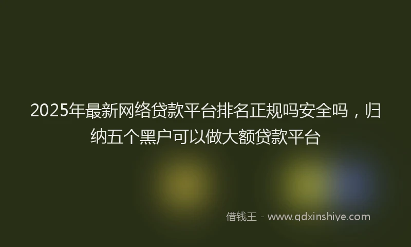 2025年最新网络贷款平台排名正规吗安全吗，归纳五个黑户可以做大额贷款平台