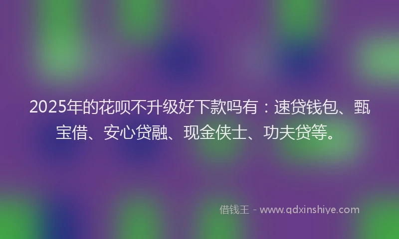 2025年的花呗不升级好下款吗有:速贷钱包、甄宝借、安心贷融、现金侠士、功夫贷等。