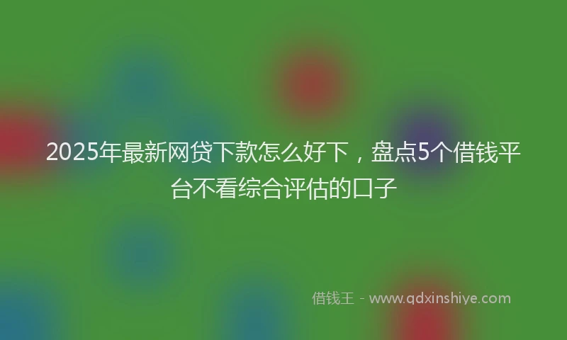 2025年最新网贷下款怎么好下，盘点5个借钱平台不看综合评估的口子