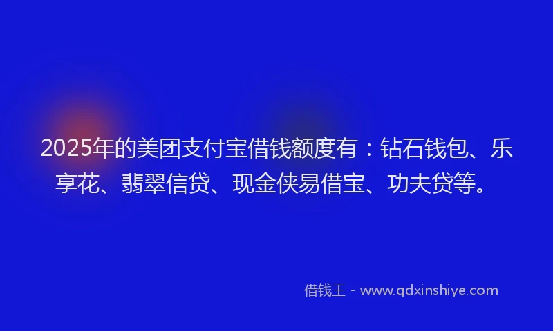 2025年的美团支付宝借钱额度有：钻石钱包、乐享花、翡翠信贷、现金侠易借宝、功夫贷等。