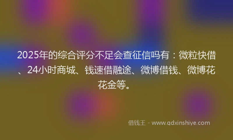 2025年的综合评分不足会查征信吗有：微粒快借、24小时商城、钱速借融途、微博借钱、微博花花金等。
