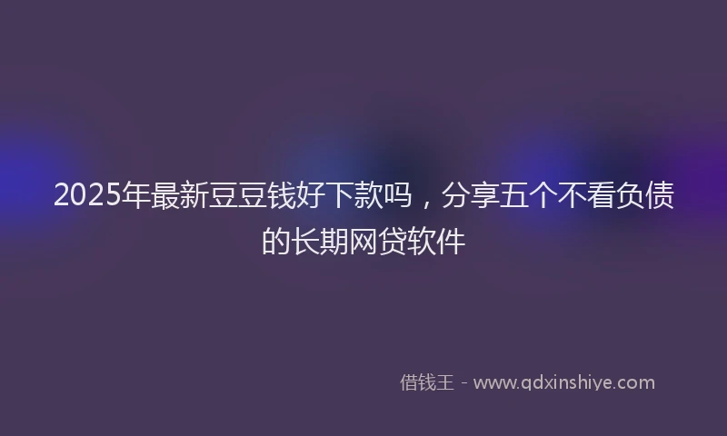2025年最新豆豆钱好下款吗，分享五个不看负债的长期网贷软件