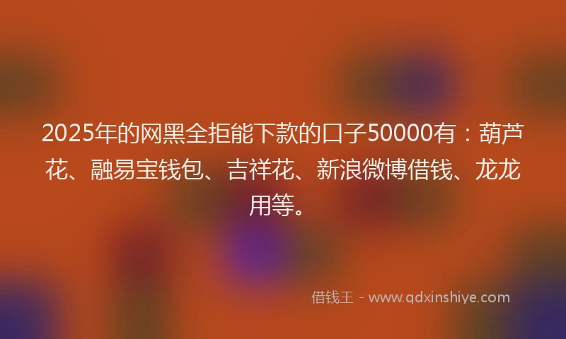 2025年的网黑全拒能下款的口子50000有：葫芦花、融易宝钱包、吉祥花、新浪微博借钱、龙龙用等。
