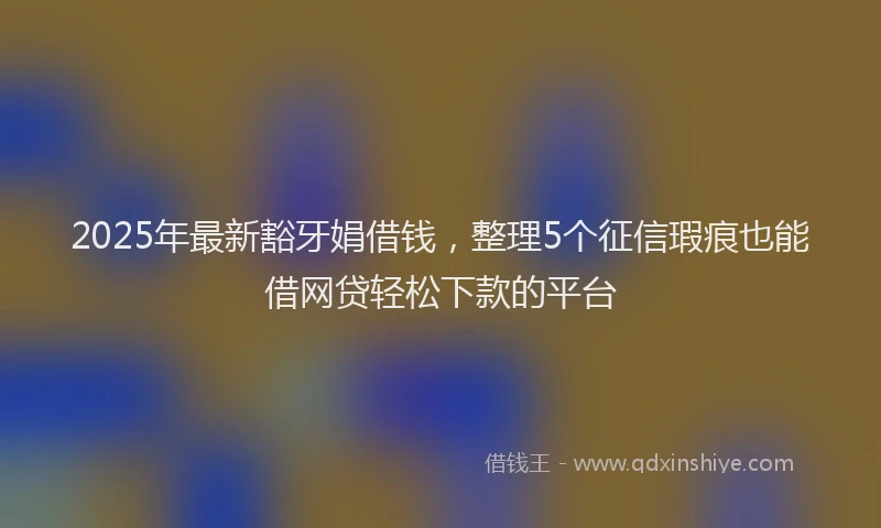 2025年最新豁牙娟借钱，整理5个征信瑕疵也能借网贷轻松下款的平台