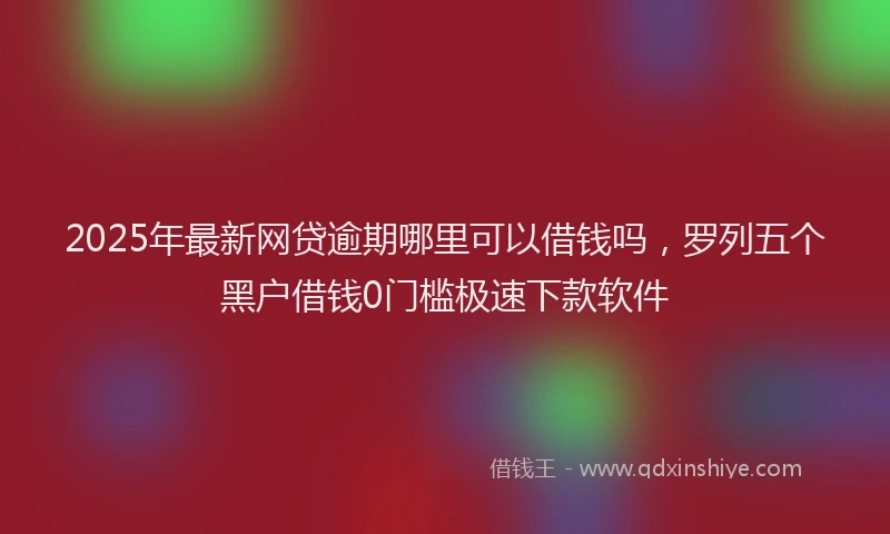 2025年最新网贷逾期哪里可以借钱吗，罗列五个黑户借钱0门槛极速下款软件
