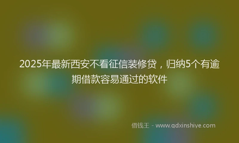2025年最新西安不看征信装修贷，归纳5个有逾期借款容易通过的软件