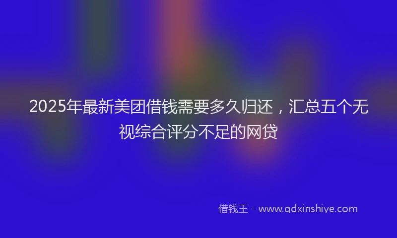 2025年最新美团借钱需要多久归还，汇总五个无视综合评分不足的网贷