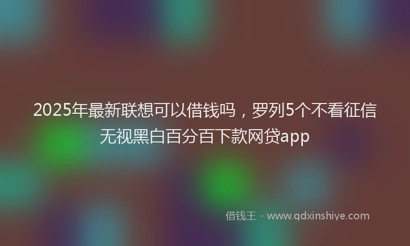 2025年最新联想可以借钱吗，罗列5个不看征信无视黑白百分百下款网贷app