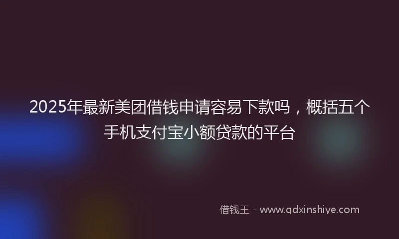 2025年最新美团借钱申请容易下款吗，概括五个手机支付宝小额贷款的平台