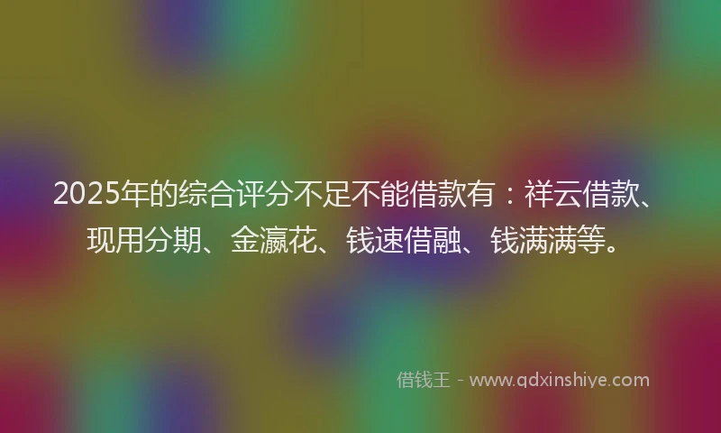 2025年的综合评分不足不能借款有：祥云借款、现用分期、金瀛花、钱速借融、钱满满等。