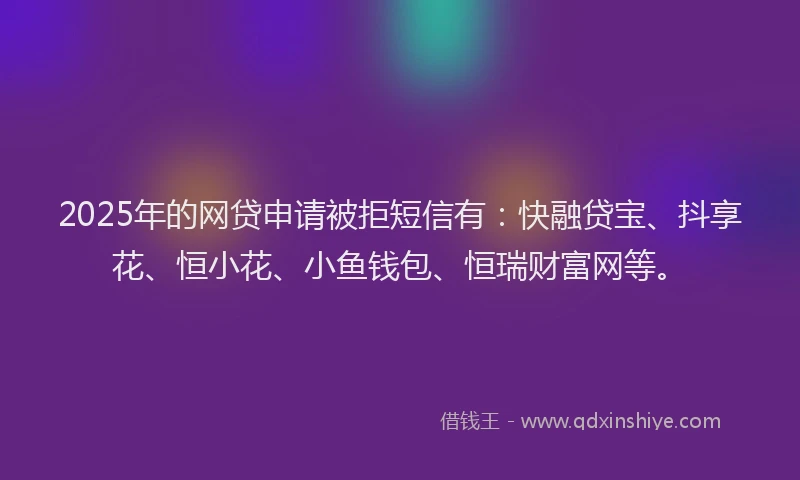 2025年的网贷申请被拒短信有：快融贷宝、抖享花、恒小花、小鱼钱包、恒瑞财富网等。