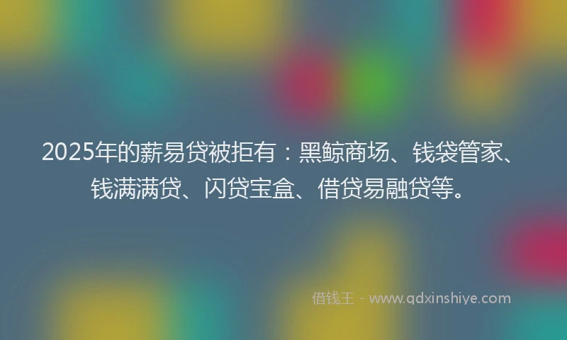 2025年的薪易贷被拒有：黑鲸商场、钱袋管家、钱满满贷、闪贷宝盒、借贷易融贷等。