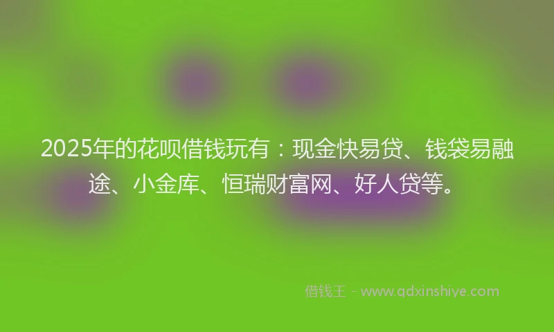 2025年的花呗借钱玩有：现金快易贷、钱袋易融途、小金库、恒瑞财富网、好人贷等。